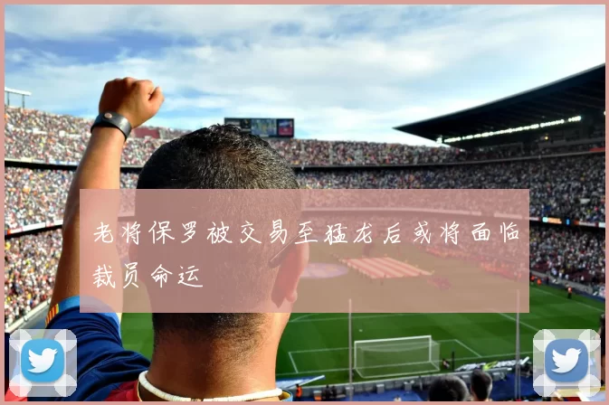 老将保罗被交易至猛龙后或将面临裁员命运