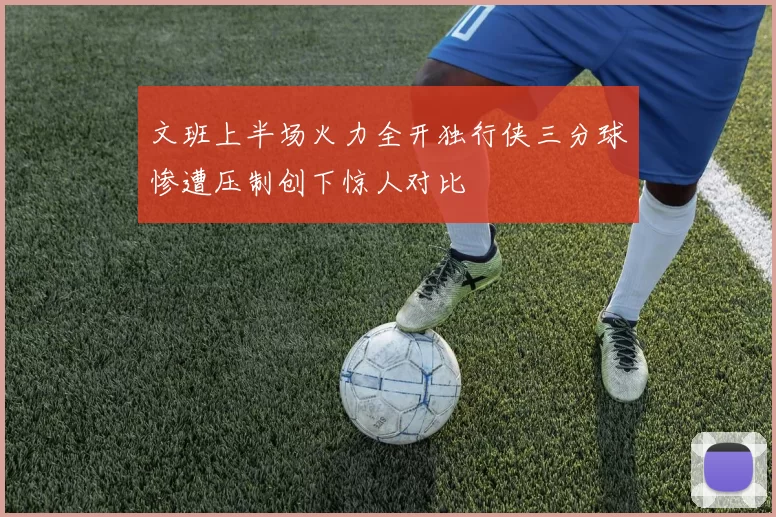 文班上半场火力全开独行侠三分球惨遭压制创下惊人对比