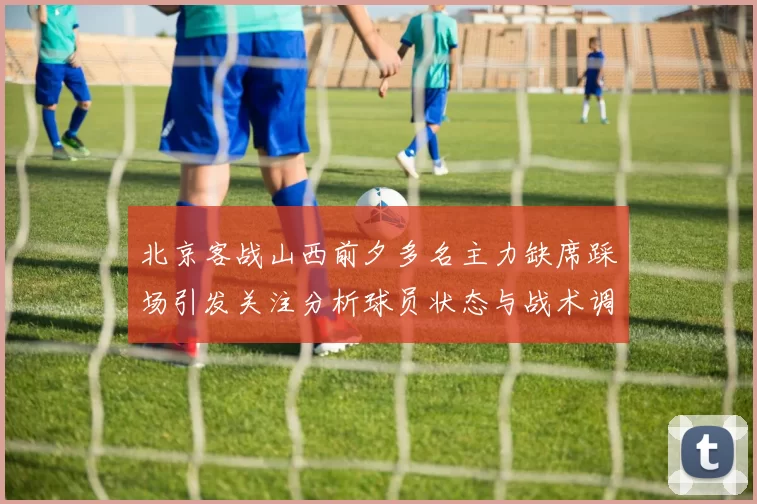 北京客战山西前夕多名主力缺席踩场引发关注分析球员状态与战术调整