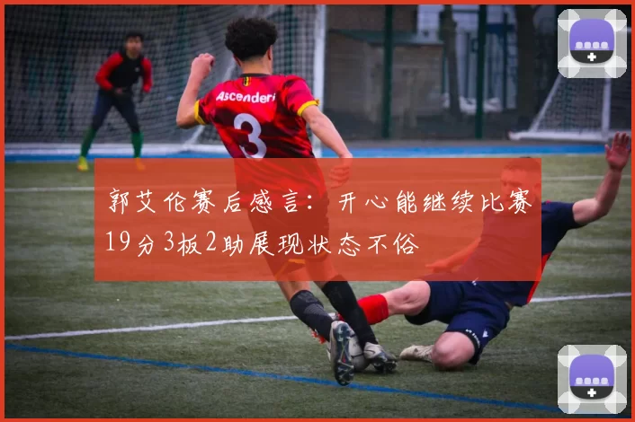 郭艾伦赛后感言：开心能继续比赛19分3板2助展现状态不俗