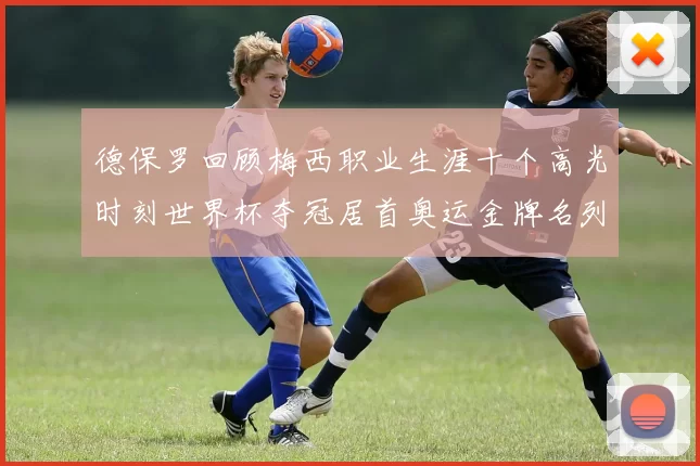 德保罗回顾梅西职业生涯十个高光时刻世界杯夺冠居首奥运金牌名列第四