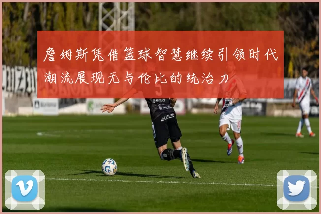 詹姆斯凭借篮球智慧继续引领时代潮流展现无与伦比的统治力