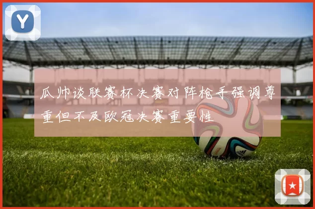 瓜帅谈联赛杯决赛对阵枪手强调尊重但不及欧冠决赛重要性